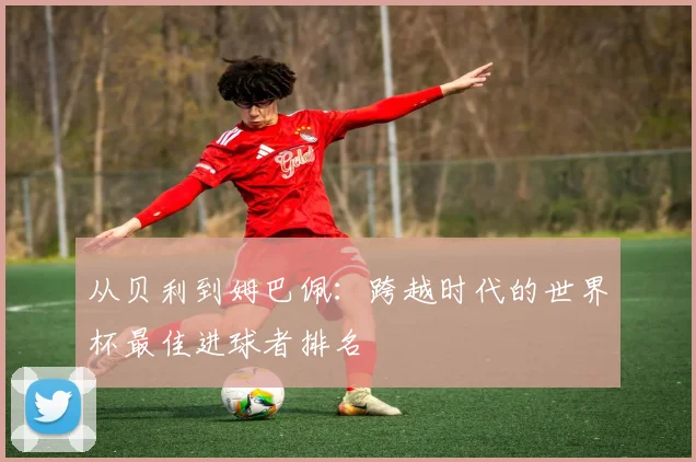 从贝利到姆巴佩：跨越时代的世界杯最佳进球者排名